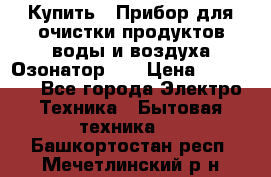 Купить : Прибор для очистки продуктов,воды и воздуха.Озонатор    › Цена ­ 25 500 - Все города Электро-Техника » Бытовая техника   . Башкортостан респ.,Мечетлинский р-н